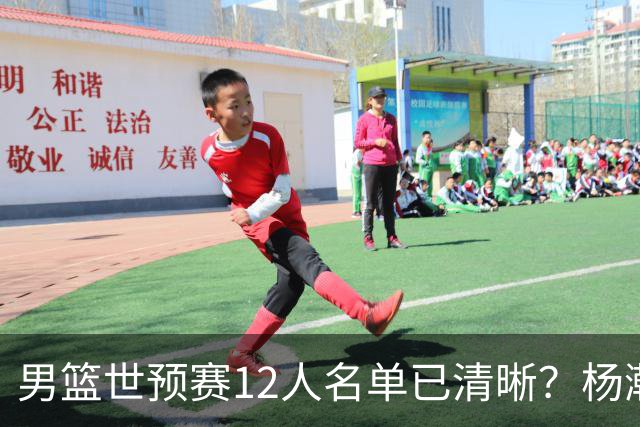 男篮世预赛12人名单已清晰？杨瀚森赵继伟领衔：周琦赵睿全被抛弃